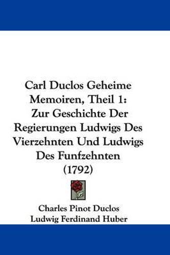 Cover image for Carl Duclos Geheime Memoiren, Theil 1: Zur Geschichte Der Regierungen Ludwigs Des Vierzehnten Und Ludwigs Des Funfzehnten (1792)