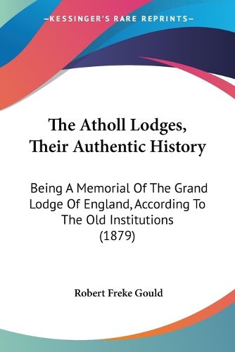 Cover image for The Atholl Lodges, Their Authentic History: Being a Memorial of the Grand Lodge of England, According to the Old Institutions (1879)