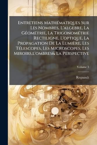 Cover image for Entretiens Mathmatiques Sur Les Nombres, L'Algebre, La Gomtrie, La Trigonomtrie Rectiligne, L'Optique, La Propagation de La Lumire, Les Tlescopes, Les Microscopes, Les Miroirs, L'Ombres& La Perspective, Volume 3