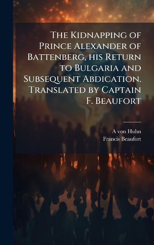 Cover image for The Kidnapping of Prince Alexander of Battenberg, his Return to Bulgaria and Subsequent Abdication. Translated by Captain F. Beaufort