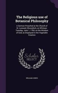 Cover image for The Religious Use of Botanical Philosophy: A Sermon Preached at the Church of St. Leonard, Shoreditch, on Whitsun-Tuesday, June 1, 1784, on the Wisdom of God, as Displayed in the Vegetable Creation