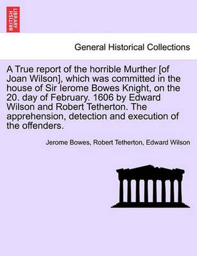 Cover image for A True Report of the Horrible Murther [Of Joan Wilson], Which Was Committed in the House of Sir Ierome Bowes Knight, on the 20. Day of February. 1606 by Edward Wilson and Robert Tetherton. the Apprehension, Detection and Execution of the Offenders.