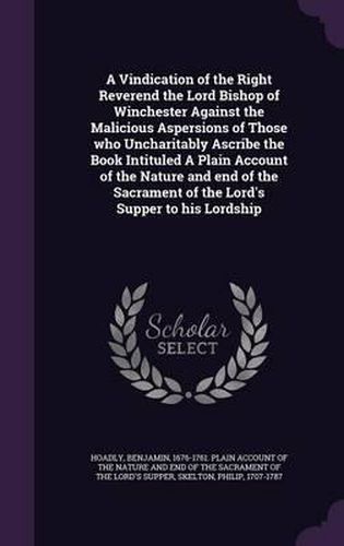 A Vindication of the Right Reverend the Lord Bishop of Winchester Against the Malicious Aspersions of Those Who Uncharitably Ascribe the Book Intituled a Plain Account of the Nature and End of the Sacrament of the Lord's Supper to His Lordship