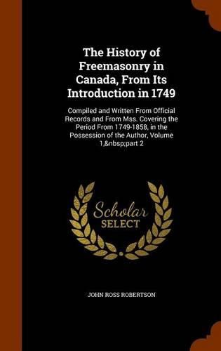 The History of Freemasonry in Canada, from Its Introduction in 1749: Compiled and Written from Official Records and from Mss. Covering the Period from 1749-1858, in the Possession of the Author, Volume 1, Part 2