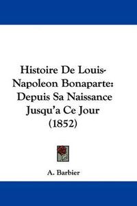 Cover image for Histoire De Louis-Napoleon Bonaparte: Depuis Sa Naissance Jusqu'a Ce Jour (1852)