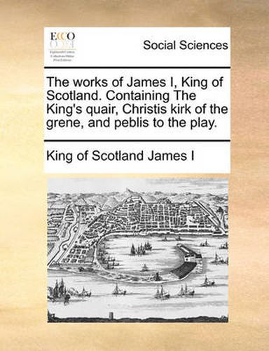 Cover image for The Works of James I, King of Scotland. Containing the King's Quair, Christis Kirk of the Grene, and Peblis to the Play.