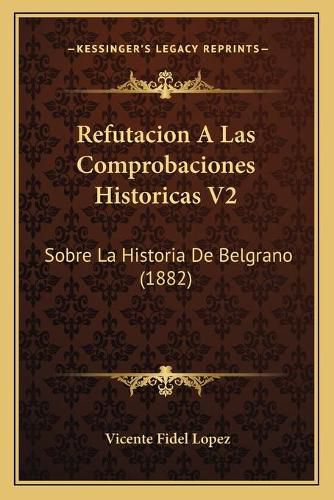 Cover image for Refutacion a Las Comprobaciones Historicas V2: Sobre La Historia de Belgrano (1882)