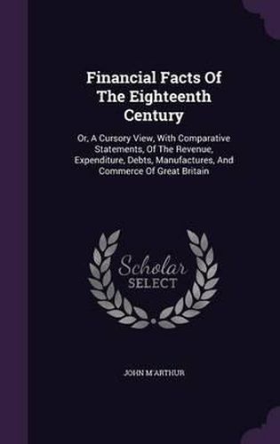 Cover image for Financial Facts of the Eighteenth Century: Or, a Cursory View, with Comparative Statements, of the Revenue, Expenditure, Debts, Manufactures, and Commerce of Great Britain