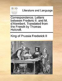 Cover image for Correspondence. Letters Between Frederic II. and M. D'Alembert. Translated from the French by Thomas Holcroft.