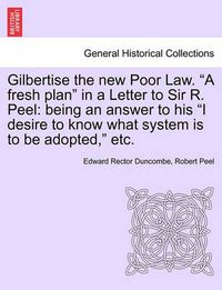 Cover image for Gilbertise the New Poor Law.  A Fresh Plan  in a Letter to Sir R. Peel: Being an Answer to His  I Desire to Know What System Is to Be Adopted,  Etc.