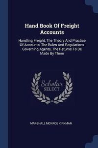 Cover image for Hand Book of Freight Accounts: Handling Freight, the Theory and Practice of Accounts, the Rules and Regulations Governing Agents, the Returns to Be Made by Them