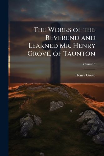 Cover image for The Works of the Reverend and Learned Mr. Henry Grove, of Taunton: Containing All the Sermons, Discourses, and Tracts Published in His Life Time