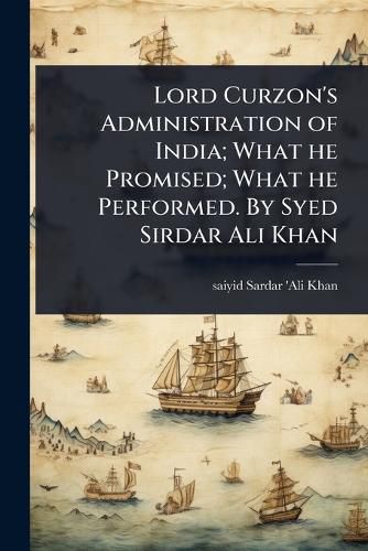 Cover image for Lord Curzon's Administration of India; What he Promised; What he Performed. By Syed Sirdar Ali Khan