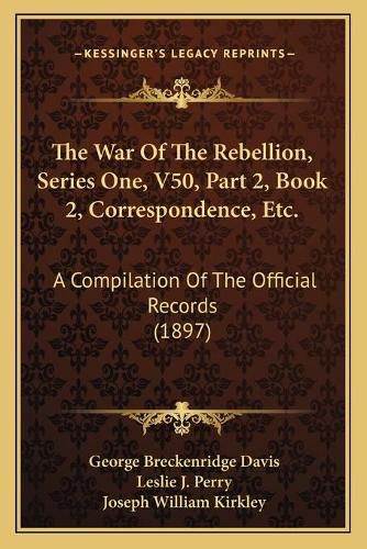 The War of the Rebellion, Series One, V50, Part 2, Book 2, Correspondence, Etc.: A Compilation of the Official Records (1897)