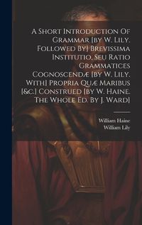 Cover image for A Short Introduction Of Grammar [by W. Lily. Followed By] Brevissima Institutio, Seu Ratio Grammatices Cognoscendae [by W. Lily. With] Propria Quae Maribus [&c.] Construed [by W. Haine. The Whole Ed. By J. Ward]