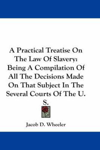 A Practical Treatise On The Law Of Slavery: Being A Compilation Of All The Decisions Made On That Subject In The Several Courts Of The U. S.