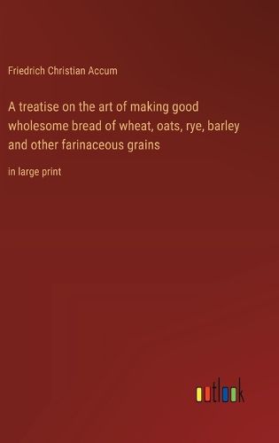 A treatise on the art of making good wholesome bread of wheat, oats, rye, barley and other farinaceous grains