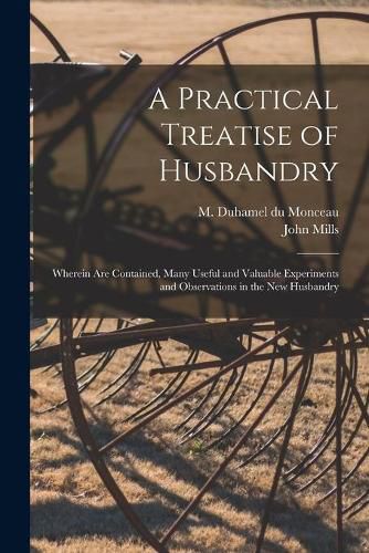 Cover image for A Practical Treatise of Husbandry: Wherein Are Contained, Many Useful and Valuable Experiments and Observations in the New Husbandry