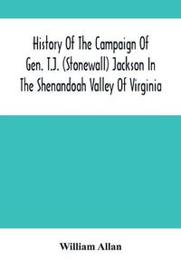 Cover image for History Of The Campaign Of Gen. T.J. (Stonewall) Jackson In The Shenandoah Valley Of Virginia: From November 4, 1861, To June 17, 1862