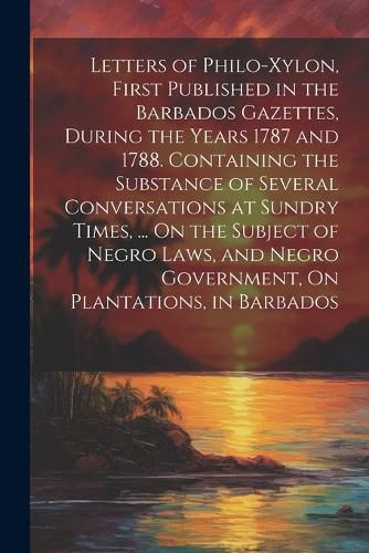 Cover image for Letters of Philo-Xylon, First Published in the Barbados Gazettes, During the Years 1787 and 1788. Containing the Substance of Several Conversations at Sundry Times, ... On the Subject of Negro Laws, and Negro Government, On Plantations, in Barbados