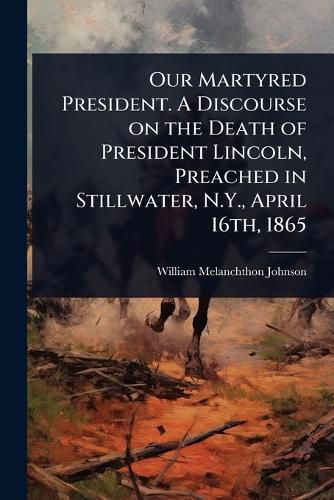 Cover image for Our Martyred President. A Discourse on the Death of President Lincoln, Preached in Stillwater, N.Y., April 16th, 1865
