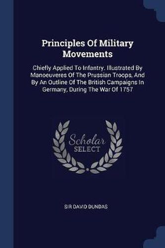 Cover image for Principles of Military Movements: Chiefly Applied to Infantry. Illustrated by Manoeuveres of the Prussian Troops, and by an Outline of the British Campaigns in Germany, During the War of 1757