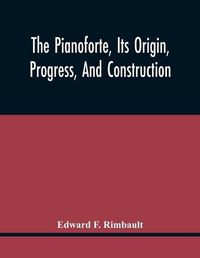 Cover image for The Pianoforte, Its Origin, Progress, And Construction; With Some Account Of Instruments Of The Same Class Which Preceded It; Viz. The Clavichord, The Virginal, The Spinet, The Harpsichord, Etc.; To Which Is Added A Selection Of Interesting Specimens Of Music