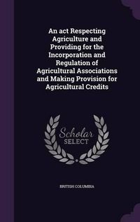 Cover image for An ACT Respecting Agriculture and Providing for the Incorporation and Regulation of Agricultural Associations and Making Provision for Agricultural Credits