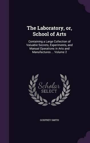 The Laboratory, Or, School of Arts: Containing a Large Collection of Valuable Secrets, Experiments, and Manual Operations in Arts and Manufactures ... Volume 2