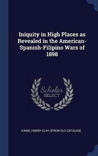 Cover image for Iniquity in High Places as Revealed in the American-Spanish-Filipino Wars of 1898