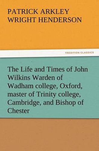 Cover image for The Life and Times of John Wilkins Warden of Wadham College, Oxford, Master of Trinity College, Cambridge, and Bishop of Chester