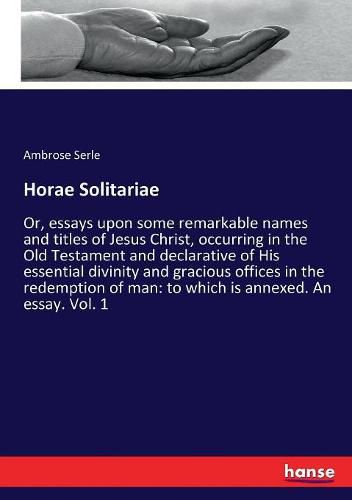 Cover image for Horae Solitariae: Or, essays upon some remarkable names and titles of Jesus Christ, occurring in the Old Testament and declarative of His essential divinity and gracious offices in the redemption of man: to which is annexed. An essay. Vol. 1