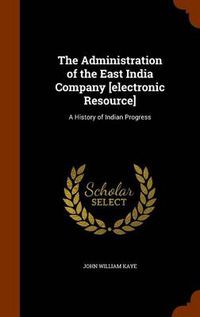 Cover image for The Administration of the East India Company [Electronic Resource]: A History of Indian Progress