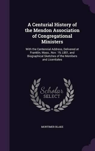 Cover image for A Centurial History of the Mendon Association of Congregational Ministers: With the Centennial Address, Delivered at Franklin, Mass., Nov. 19, L851, and Biographical Sketches of the Members and Licentiates