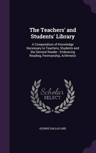 The Teachers' and Students' Library: A Compendium of Knowledge Necessary to Teachers, Students and the General Reader: Embracing Reading, Penmanship, Arithmetic