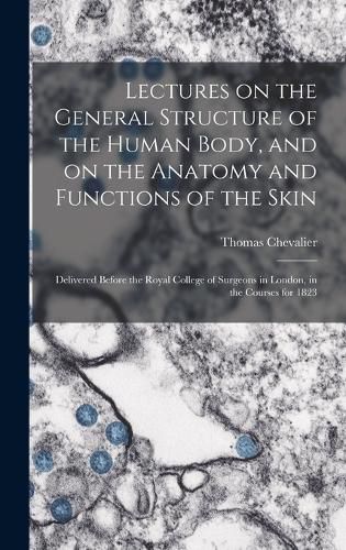 Cover image for Lectures on the General Structure of the Human Body, and on the Anatomy and Functions of the Skin; Delivered Before the Royal College of Surgeons in London, in the Courses for 1823