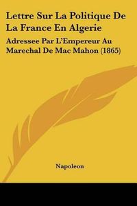 Cover image for Lettre Sur La Politique de La France En Algerie: Adressee Par L'Empereur Au Marechal de Mac Mahon (1865)