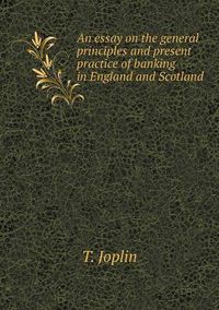 Cover image for An Essay on the General Principles and Present Practice of Banking in England and Scotland