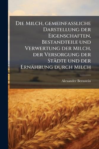 Cover image for Die Milch, gemeinfassliche Darstellung der Eigenschaften, Bestandteile und Verwertung der Milch, der Versorgung der Staedte und der Ernaehrung durch Milch