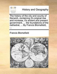 Cover image for The History of the City and County of Norwich, Containing It's Original Rise and Increase, It's Antient and Present Government, ... the Foundations of the Cathedral, ... by Francis Blomefield, ...