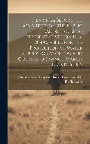 Cover image for Hearings Before the Committee on the Public Lands, House of Representatives, on H. R. 20493, a Bill for the Protection of Water Supply for Manitou and Colorado Springs. March 12 and 15, 1912