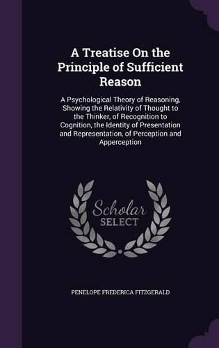 A Treatise on the Principle of Sufficient Reason: A Psychological Theory of Reasoning, Showing the Relativity of Thought to the Thinker, of Recognition to Cognition, the Identity of Presentation and Representation, of Perception and Apperception