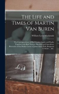 Cover image for The Life and Times of Martin Van Buren: the Correspondence of His Friends, Family and Pupils; Together With Brief Notices, Sketches, and Anecdotes, Illustrative of the Public Career of James Knox Polk, Benjamin F. Butler ... &c.