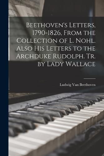 Beethoven's Letters, 1790-1826, From the Collection of L. Nohl. Also His Letters to the Archduke Rudolph. Tr. by Lady Wallace