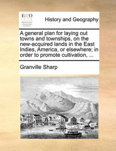 A General Plan for Laying Out Towns and Townships, on the New-Acquired Lands in the East Indies, America, or Elsewhere; In Order to Promote Cultivation, ...