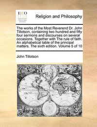 Cover image for The Works of the Most Reverend Dr. John Tillotson, Containing Two Hundred and Fifty Four Sermons and Discourses on Several Occasions. Together with the Rule of Faith. an Alphabetical Table of the Principal Matters. the Sixth Edition. Volume 5 of 10