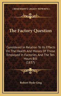 Cover image for The Factory Question: Considered in Relation to Its Effects on the Health and Morals of Those Employed in Factories, and the Ten Hours Bill (1837)