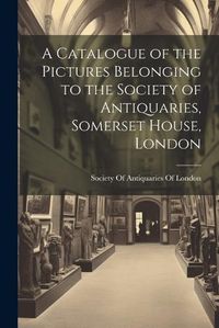 Cover image for A Catalogue of the Pictures Belonging to the Society of Antiquaries, Somerset House, London