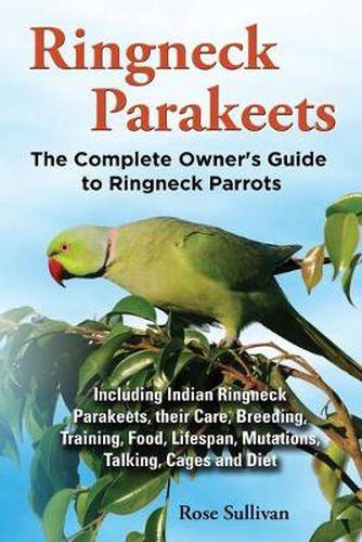 Cover image for Ringneck Parakeets, The Complete Owner's Guide to Ringneck Parrots, Including Indian Ringneck Parakeets, their Care, Breeding, Training, Food, Lifespan, Mutations, Talking, Cages and Diet