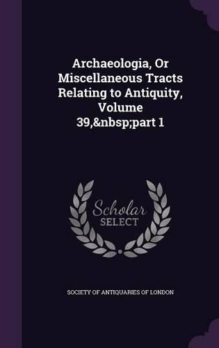 Archaeologia, or Miscellaneous Tracts Relating to Antiquity, Volume 39, Part 1